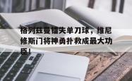 格列兹曼错失单刀球，维尼修斯门将神勇扑救成最大功臣！的简单介绍